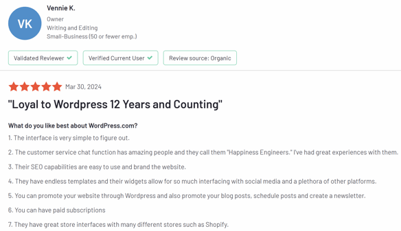 WordPress G2 Review: "Loyal to WordPress 12 Years and Counting" What do you like best about WordPress.com? 1. The interface is very simple to figure out. 2. The customer service chat function has amazing people and they call them "Happiness Engineers." I've had great experiences with them. 3. Their SEO capabilities are easy to use and brand the website. 4. They have endless templates and their widgets allow for so much interfacing with social media and a plethora of other platforms. 5. You can promote your website through WordPress and also promote your blog posts, schedule posts and create a newsletter. 6. You can have paid subscriptions 7. They have great store interfaces with many different stores such as Shopify.