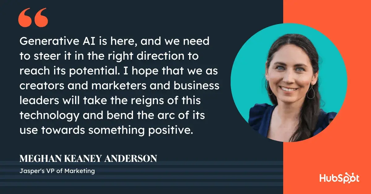 generative ai marketing quote, “generative ai is here, and we need to steer it in the right direction to reach its potential. I hope that we as creators and marketers and business leaders will take the reigns of this technology and bend the arc of its use towards something positive.”